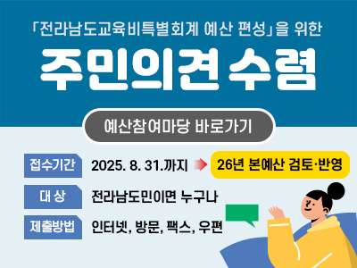 「전라남도교육비특별회계 예산 편성을 위한 주민의견수렴/예산참여마당 바로가기 접수기간 : 2025. 8. 31.까지/ 26년 본예산 검토·반영/대상 : 전라남도민이면 누구나/제출방법 : 인터넷, 방문, 팩스, 우편